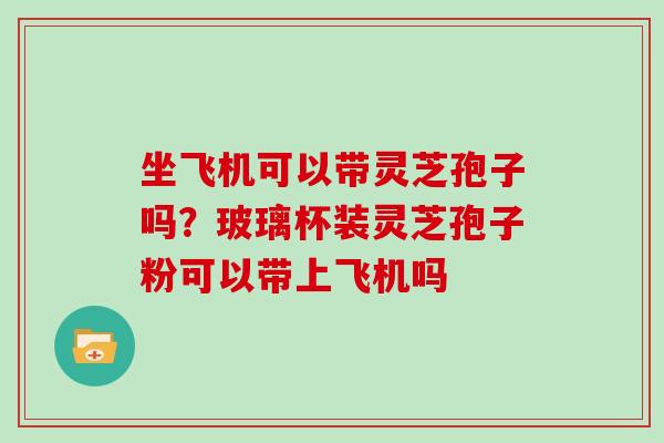 坐飞机可以带灵芝孢子吗？玻璃杯装灵芝孢子粉可以带上飞机吗