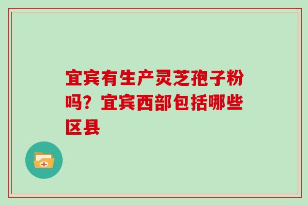 宜宾有生产灵芝孢子粉吗？宜宾西部包括哪些区县