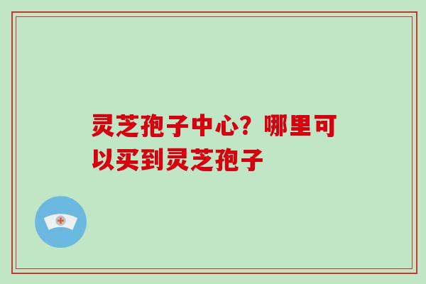 灵芝孢子中心？哪里可以买到灵芝孢子