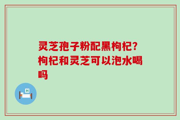 灵芝孢子粉配黑枸杞？枸杞和灵芝可以泡水喝吗