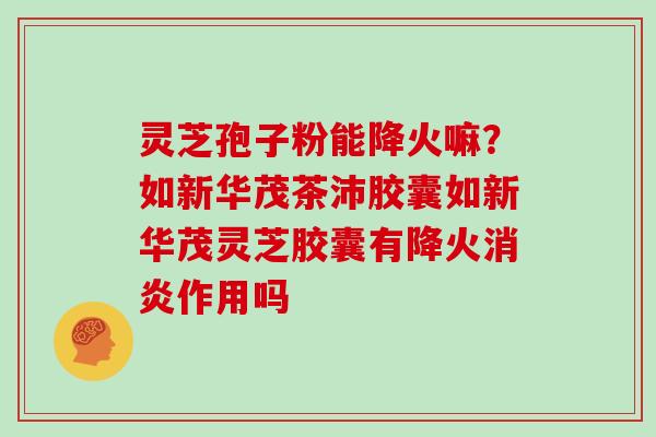 灵芝孢子粉能降火嘛？如新华茂茶沛胶囊如新华茂灵芝胶囊有降火作用吗