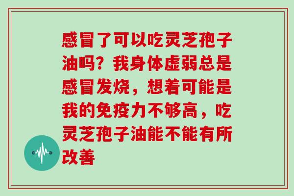 了可以吃灵芝孢子油吗？我身体虚弱总是发烧，想着可能是我的免疫力不够高，吃灵芝孢子油能不能有所改善