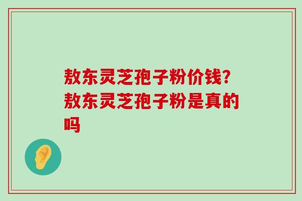 敖东灵芝孢子粉价钱？敖东灵芝孢子粉是真的吗