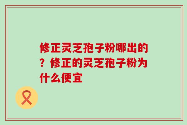 修正灵芝孢子粉哪出的？修正的灵芝孢子粉为什么便宜