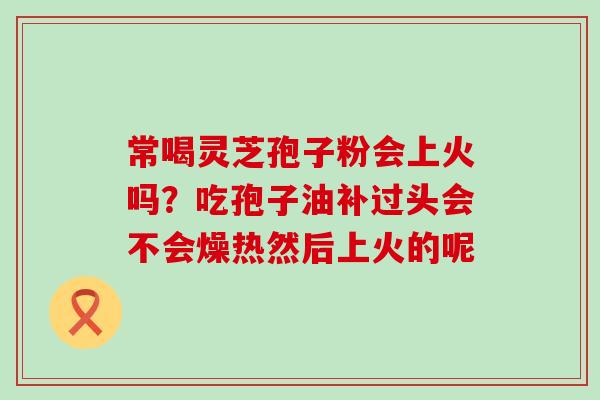 常喝灵芝孢子粉会上火吗？吃孢子油补过头会不会燥热然后上火的呢