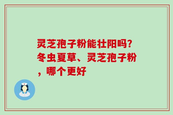 灵芝孢子粉能壮阳吗？冬虫夏草、灵芝孢子粉，哪个更好