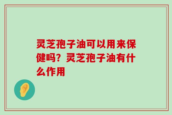 灵芝孢子油可以用来保健吗？灵芝孢子油有什么作用