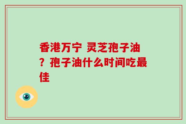 香港万宁 灵芝孢子油？孢子油什么时间吃佳