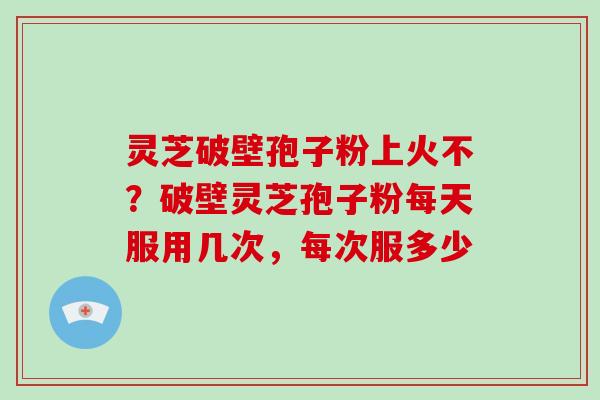 灵芝破壁孢子粉上火不？破壁灵芝孢子粉每天服用几次，每次服多少