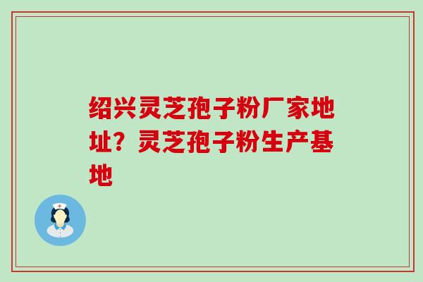 绍兴灵芝孢子粉厂家地址？灵芝孢子粉生产基地