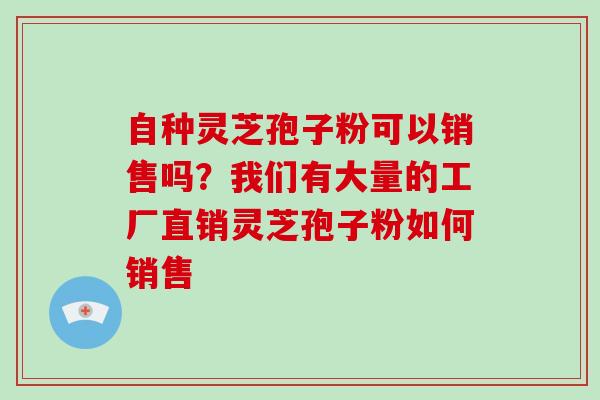 自种灵芝孢子粉可以销售吗？我们有大量的工厂直销灵芝孢子粉如何销售