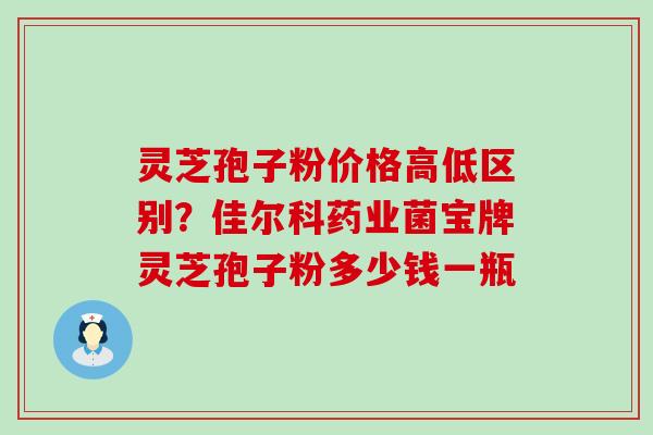 灵芝孢子粉价格高低区别？佳尔科药业菌宝牌灵芝孢子粉多少钱一瓶