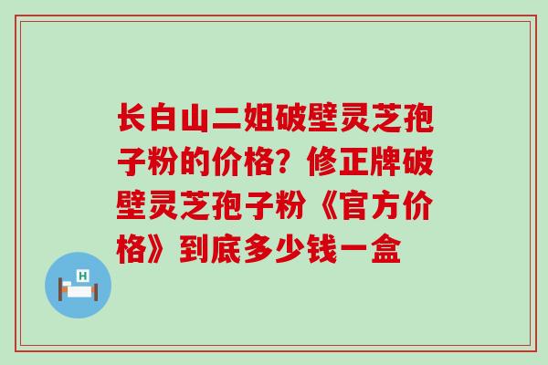 长白山二姐破壁灵芝孢子粉的价格？修正牌破壁灵芝孢子粉《官方价格》到底多少钱一盒