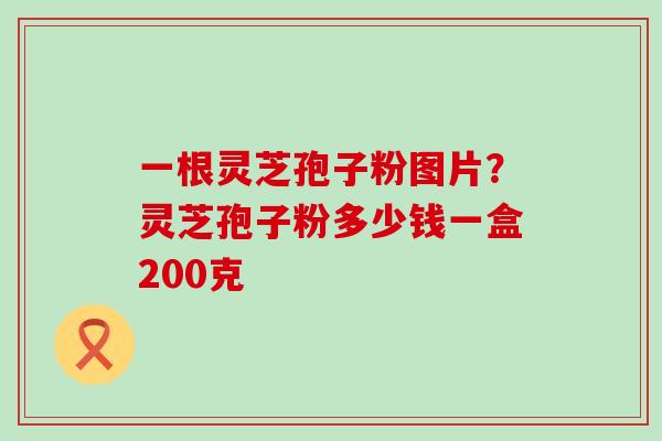 一根灵芝孢子粉图片？灵芝孢子粉多少钱一盒200克