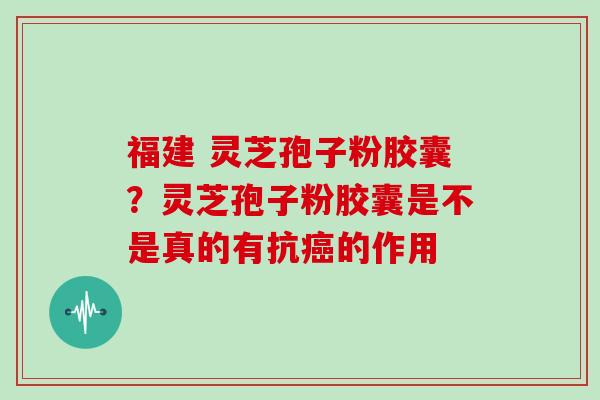 福建 灵芝孢子粉胶囊？灵芝孢子粉胶囊是不是真的有抗的作用