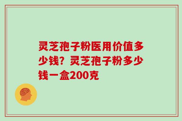 灵芝孢子粉医用价值多少钱？灵芝孢子粉多少钱一盒200克