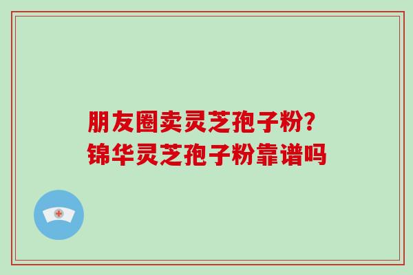 朋友圈卖灵芝孢子粉？锦华灵芝孢子粉靠谱吗