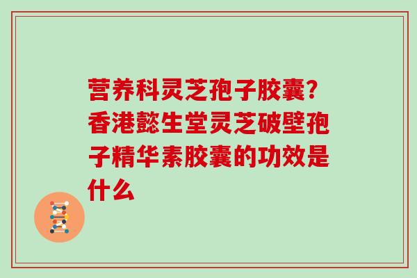 营养科灵芝孢子胶囊？香港懿生堂灵芝破壁孢子精华素胶囊的功效是什么