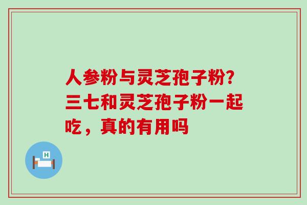 人参粉与灵芝孢子粉？三七和灵芝孢子粉一起吃，真的有用吗