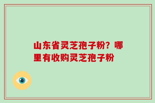 山东省灵芝孢子粉？哪里有收购灵芝孢子粉