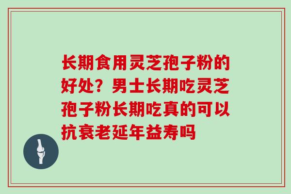 长期食用灵芝孢子粉的好处？男士长期吃灵芝孢子粉长期吃真的可以抗延年益寿吗