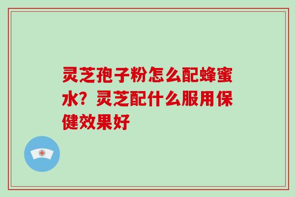 灵芝孢子粉怎么配蜂蜜水？灵芝配什么服用保健效果好