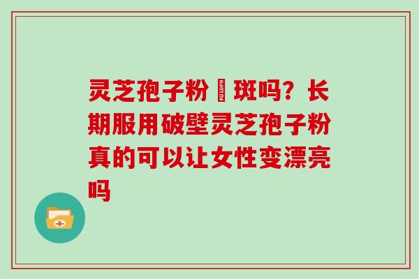 灵芝孢子粉袪斑吗？长期服用破壁灵芝孢子粉真的可以让女性变漂亮吗