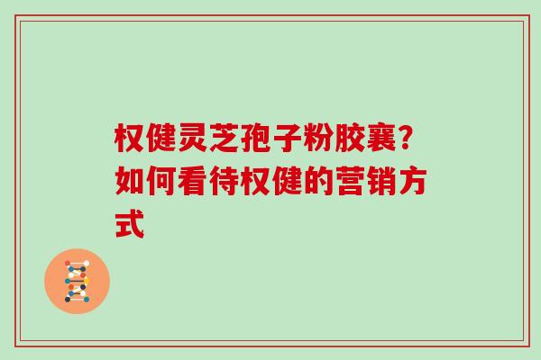 权健灵芝孢子粉胶襄？如何看待权健的营销方式