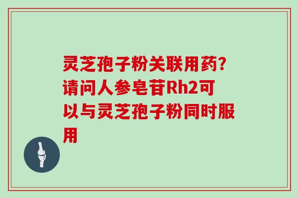 灵芝孢子粉关联用药？请问人参皂苷Rh2可以与灵芝孢子粉同时服用