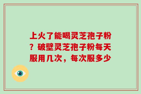 上火了能喝灵芝孢子粉？破壁灵芝孢子粉每天服用几次，每次服多少