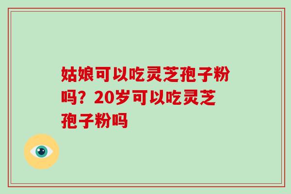 姑娘可以吃灵芝孢子粉吗？20岁可以吃灵芝孢子粉吗