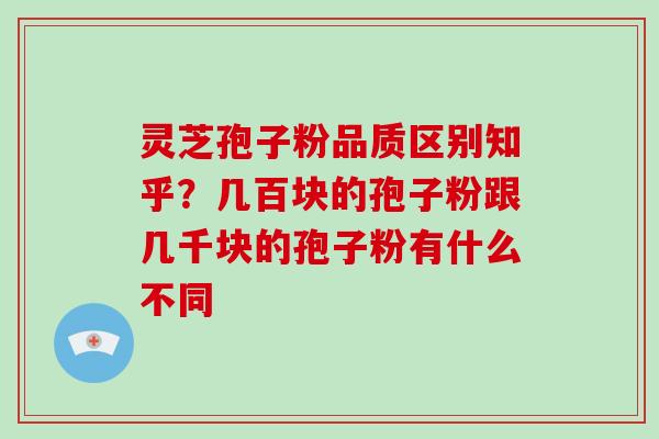 灵芝孢子粉品质区别知乎？几百块的孢子粉跟几千块的孢子粉有什么不同