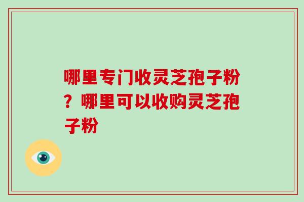 哪里专门收灵芝孢子粉？哪里可以收购灵芝孢子粉