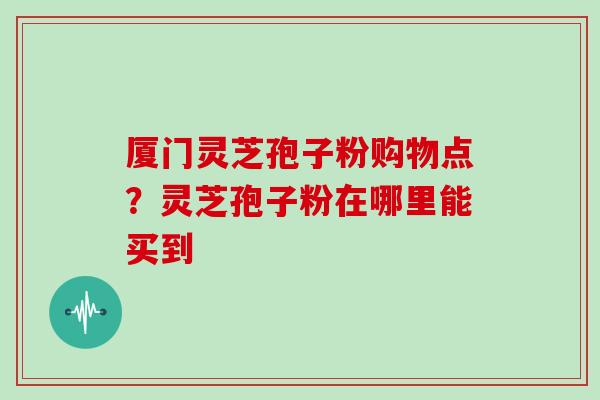 厦门灵芝孢子粉购物点？灵芝孢子粉在哪里能买到