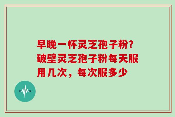 早晚一杯灵芝孢子粉？破壁灵芝孢子粉每天服用几次，每次服多少