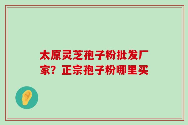 太原灵芝孢子粉批发厂家？正宗孢子粉哪里买