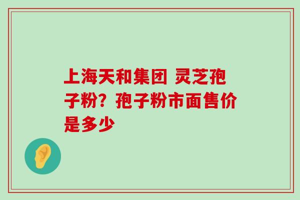 上海天和集团 灵芝孢子粉？孢子粉市面售价是多少