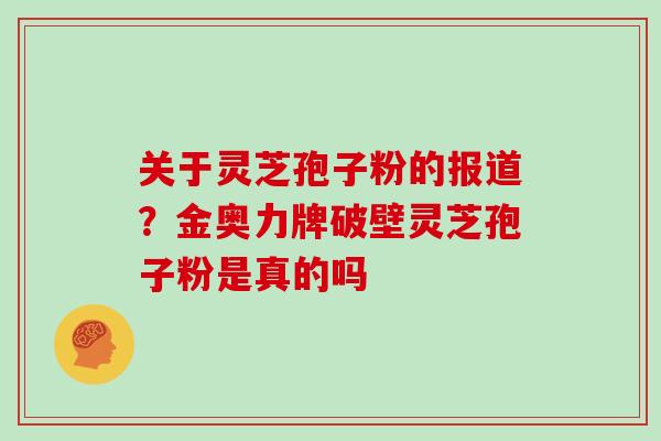 关于灵芝孢子粉的报道？金奥力牌破壁灵芝孢子粉是真的吗