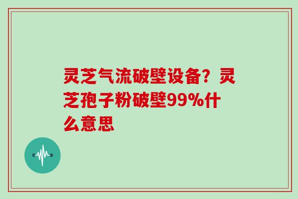 灵芝气流破壁设备？灵芝孢子粉破壁99%什么意思