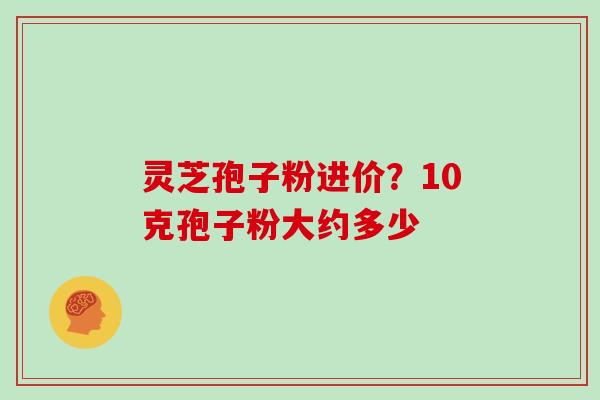 灵芝孢子粉进价？10克孢子粉大约多少