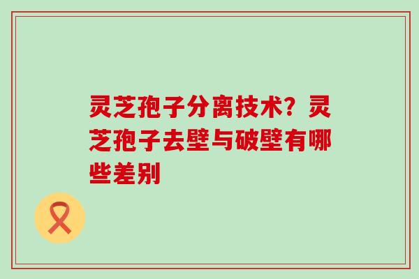 灵芝孢子分离技术？灵芝孢子去壁与破壁有哪些差别