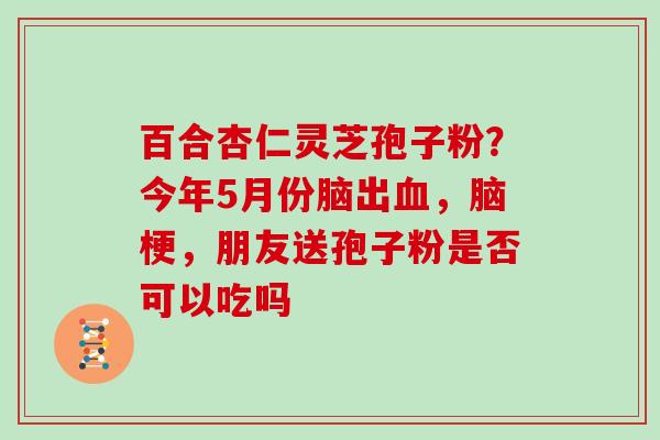 百合杏仁灵芝孢子粉？今年5月份脑出，脑梗，朋友送孢子粉是否可以吃吗