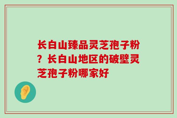 长白山臻品灵芝孢子粉？长白山地区的破壁灵芝孢子粉哪家好