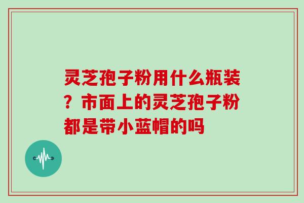 灵芝孢子粉用什么瓶装？市面上的灵芝孢子粉都是带小蓝帽的吗