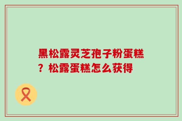 黑松露灵芝孢子粉蛋糕？松露蛋糕怎么获得