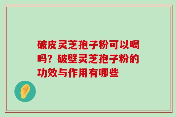 破皮灵芝孢子粉可以喝吗？破壁灵芝孢子粉的功效与作用有哪些