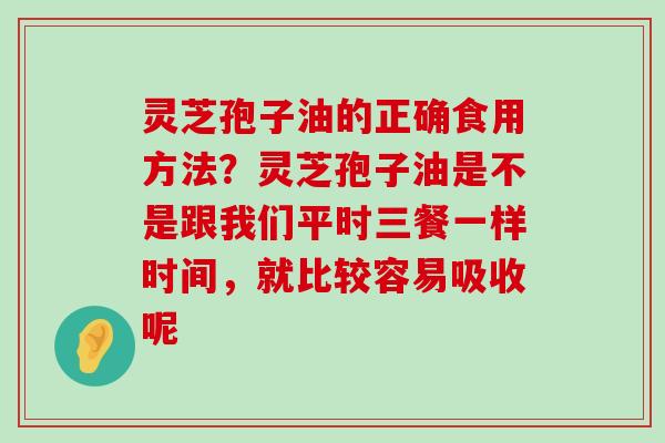 灵芝孢子油的正确食用方法？灵芝孢子油是不是跟我们平时三餐一样时间，就比较容易吸收呢