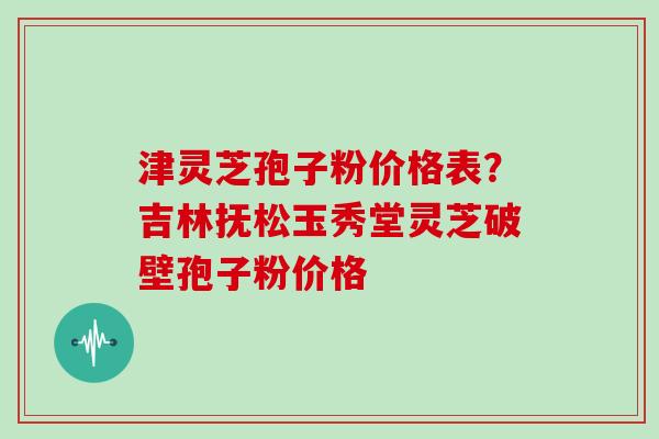 津灵芝孢子粉价格表？吉林抚松玉秀堂灵芝破壁孢子粉价格