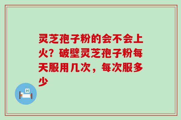 灵芝孢子粉的会不会上火？破壁灵芝孢子粉每天服用几次，每次服多少