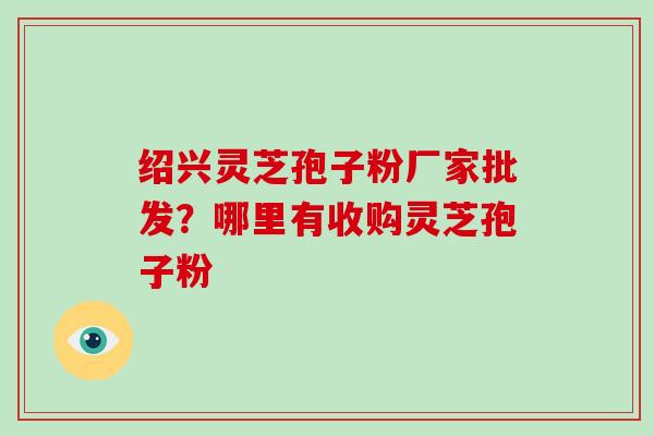 绍兴灵芝孢子粉厂家批发？哪里有收购灵芝孢子粉